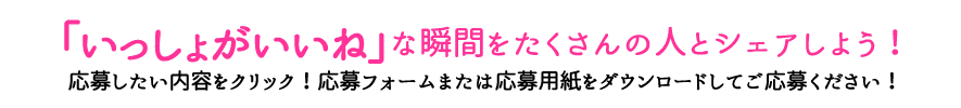 「いっしょがいいね」な瞬間をたくさんの人とシェアしよう！応募したい内容をクリック！応募フォームまたは応募用紙をダウンロードしてご応募ください！