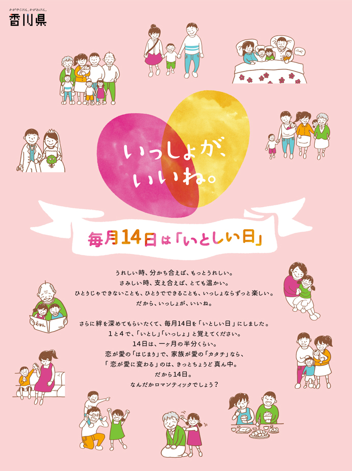 うれしい時、分かち合えば、もっとうれしい。さみしい時、支え合えば、とても温かい。ひとりじゃできないことも、ひとりでできることも、いっしょならずっと楽しい。だから、いっしょが、いいね。さらに絆を深めてもらいたくて、毎月14日を「いとしい日」にしました。1と4で「いとし」「いっしょ」と覚えてください。14日は、一ヶ月の半分くらい。恋が愛のはじまりで、家族が愛のカタチなら、「恋が愛に変わる」のは、きっとちょうど真ん中。だから14日。なんだかロマンティックでしょう？